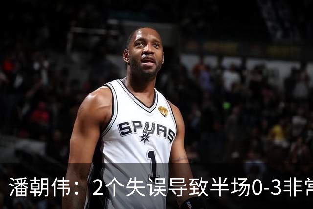 潘朝伟：2个失误导致半场0-3非常自责 赛后队友没怪我